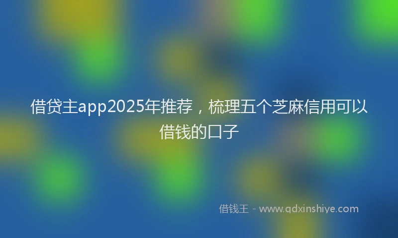 借贷主app2025年推荐，梳理五个芝麻信用可以借钱的口子