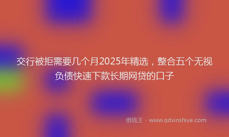 交行被拒需要几个月2025年精选，整合五个无视负债快速下款长期网贷的口子
