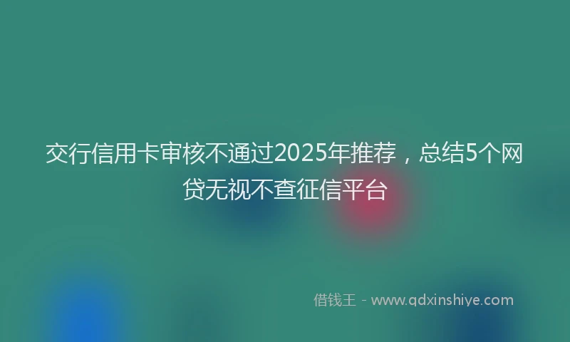 交行信用卡审核不通过2025年推荐，总结5个网贷无视不查征信平台