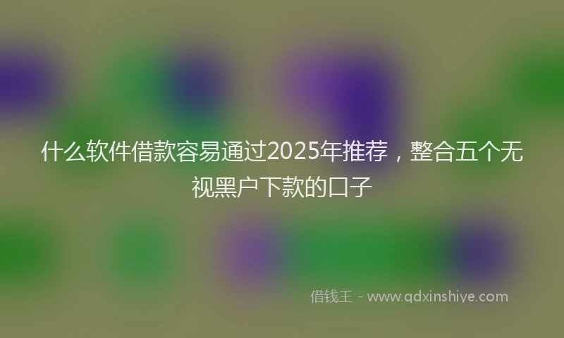 什么软件借款容易通过2025年推荐，整合五个无视黑户下款的口子