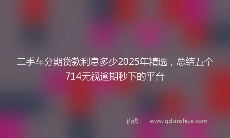 二手车分期贷款利息多少2025年精选，总结五个714无视逾期秒下的平台