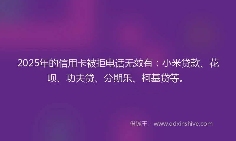 2025年的信用卡被拒电话无效有：小米贷款、花呗、功夫贷、分期乐、柯基贷等。