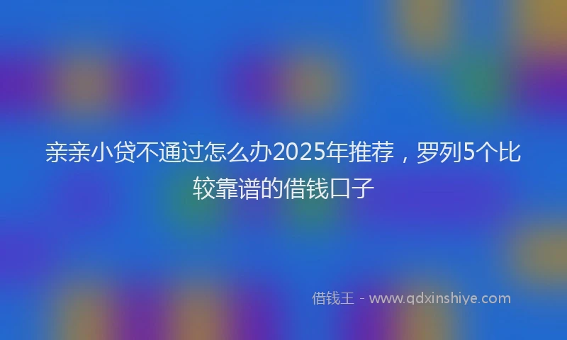 亲亲小贷不通过怎么办2025年推荐，罗列5个比较靠谱的借钱口子