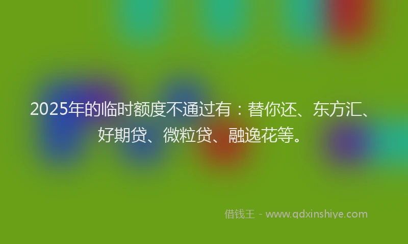 2025年的临时额度不通过有：替你还、东方汇、好期贷、微粒贷、融逸花等。