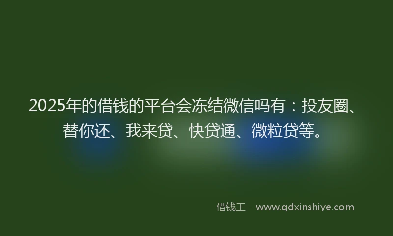 2025年的借钱的平台会冻结微信吗有：投友圈、替你还、我来贷、快贷通、微粒贷等。
