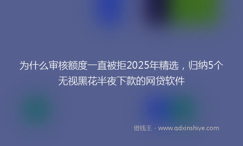 为什么审核额度一直被拒2025年精选，归纳5个无视黑花半夜下款的网贷软件