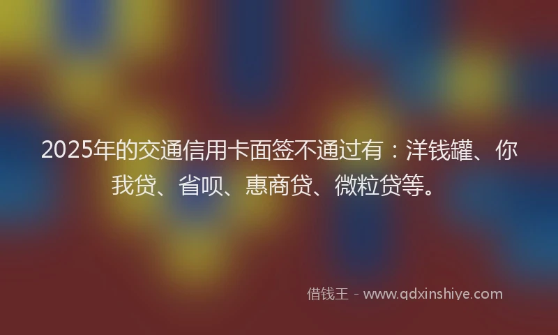 2025年的交通信用卡面签不通过有：洋钱罐、你我贷、省呗、惠商贷、微粒贷等。