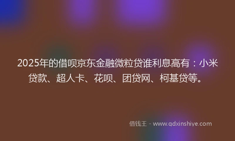 2025年的借呗京东金融微粒贷谁利息高有：小米贷款、超人卡、花呗、团贷网、柯基贷等。