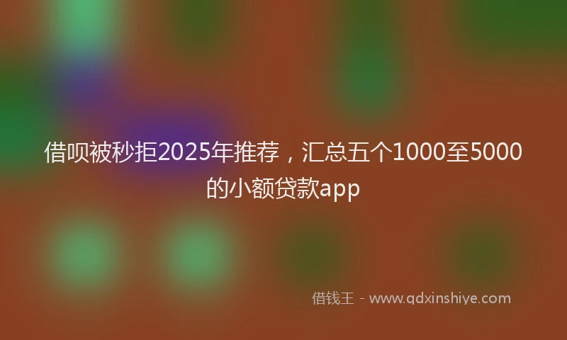 借呗被秒拒2025年推荐，汇总五个1000至5000的小额贷款app