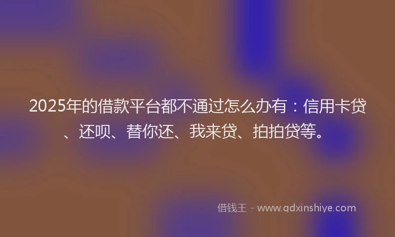 2025年的借款平台都不通过怎么办有：信用卡贷、还呗、替你还、我来贷、拍拍贷等。