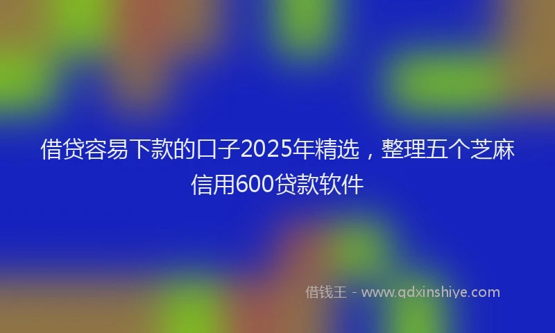 借贷容易下款的口子2025年精选，整理五个芝麻信用600贷款软件