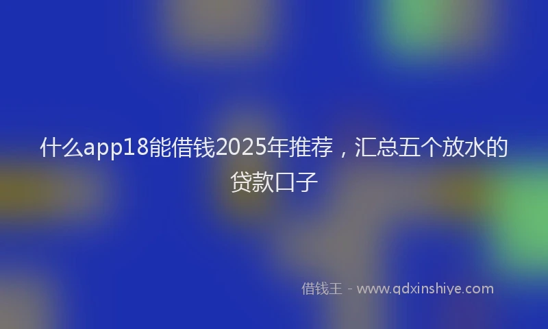 什么app18能借钱2025年推荐，汇总五个放水的贷款口子