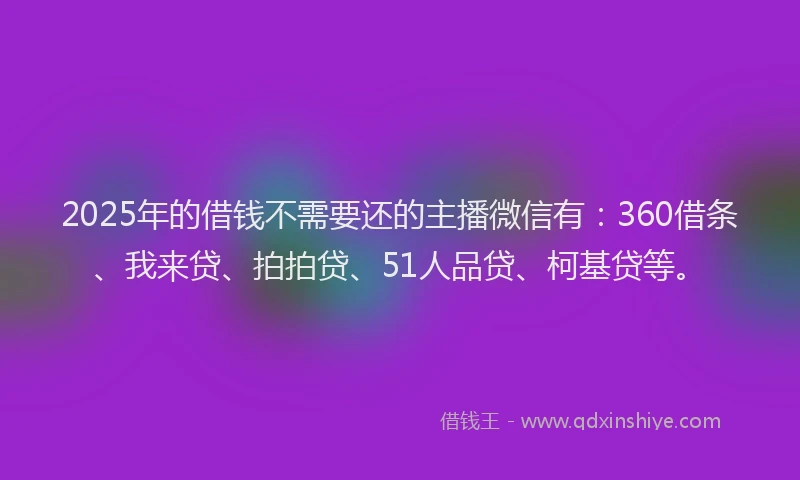 2025年的借钱不需要还的主播微信有：360借条、我来贷、拍拍贷、51人品贷、柯基贷等。