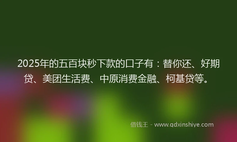 2025年的五百块秒下款的口子有：替你还、好期贷、美团生活费、中原消费金融、柯基贷等。