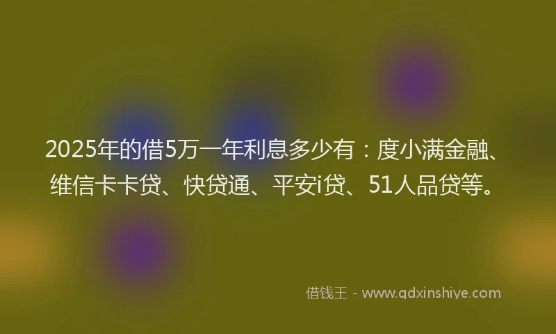 2025年的借5万一年利息多少有：度小满金融、维信卡卡贷、快贷通、平安i贷、51人品贷等。