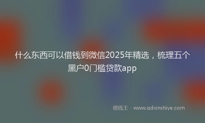 什么东西可以借钱到微信2025年精选，梳理五个黑户0门槛贷款app