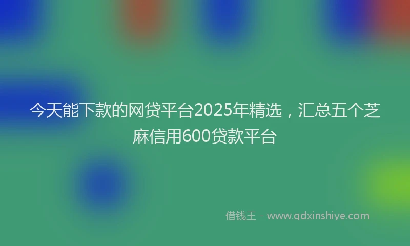 今天能下款的网贷平台2025年精选，汇总五个芝麻信用600贷款平台