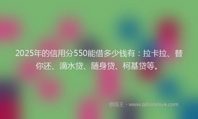 2025年的信用分550能借多少钱有：拉卡拉、替你还、滴水贷、随身贷、柯基贷等。