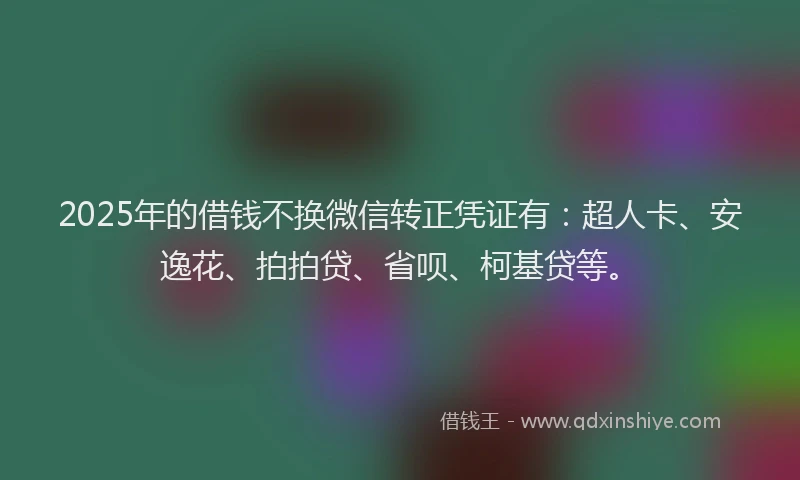 2025年的借钱不换微信转正凭证有：超人卡、安逸花、拍拍贷、省呗、柯基贷等。