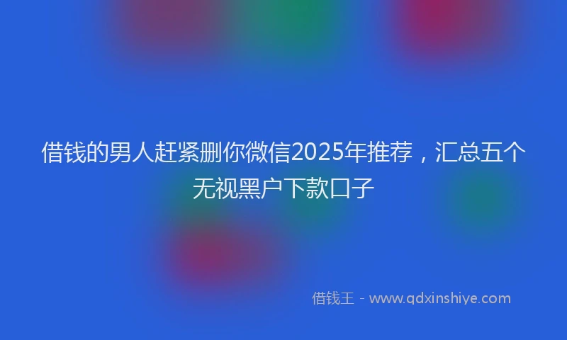 借钱的男人赶紧删你微信2025年推荐，汇总五个无视黑户下款口子