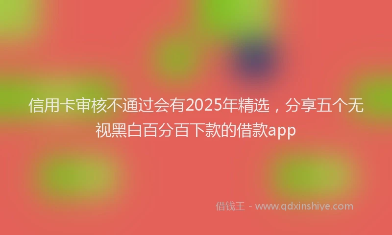 信用卡审核不通过会有2025年精选，分享五个无视黑白百分百下款的借款app