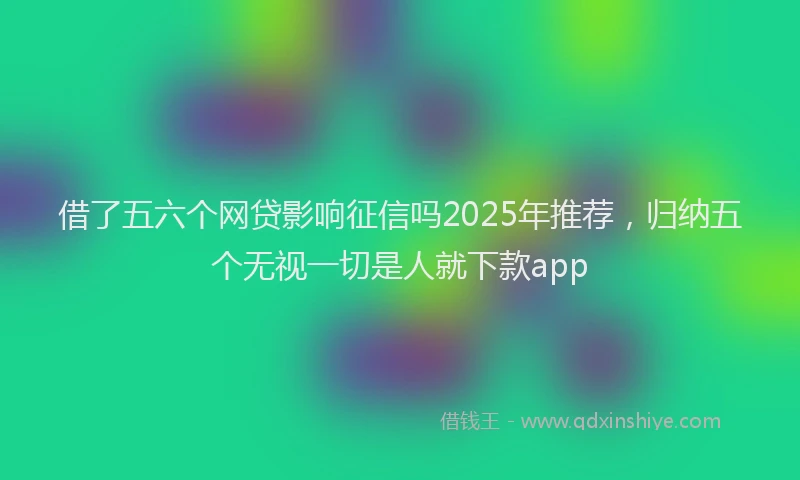 借了五六个网贷影响征信吗2025年推荐，归纳五个无视一切是人就下款app
