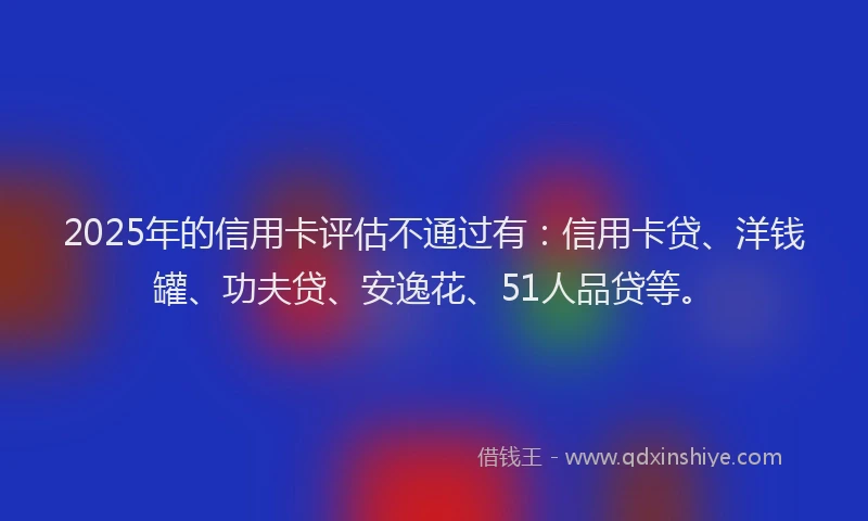 2025年的信用卡评估不通过有：信用卡贷、洋钱罐、功夫贷、安逸花、51人品贷等。