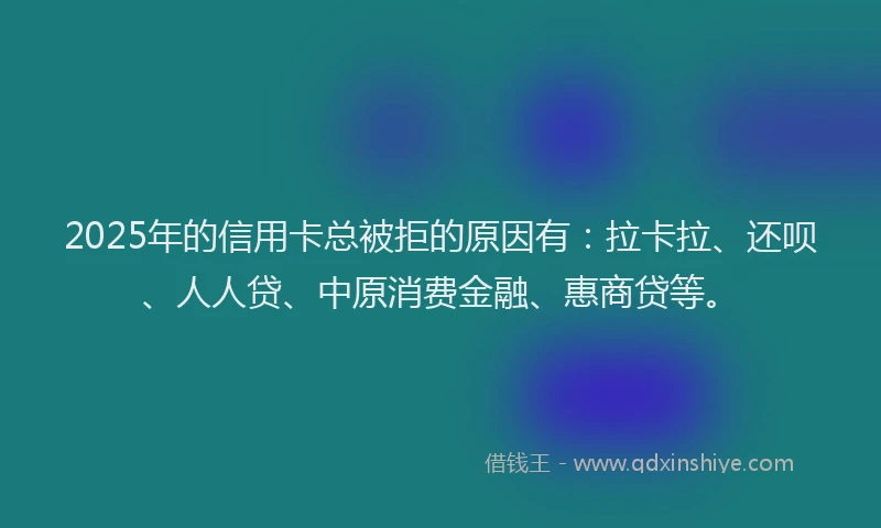2025年的信用卡总被拒的原因有：拉卡拉、还呗、人人贷、中原消费金融、惠商贷等。