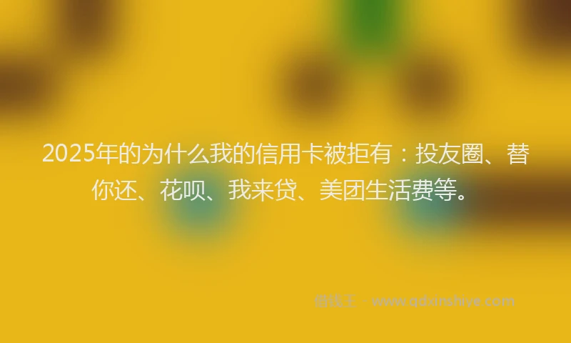 2025年的为什么我的信用卡被拒有：投友圈、替你还、花呗、我来贷、美团生活费等。