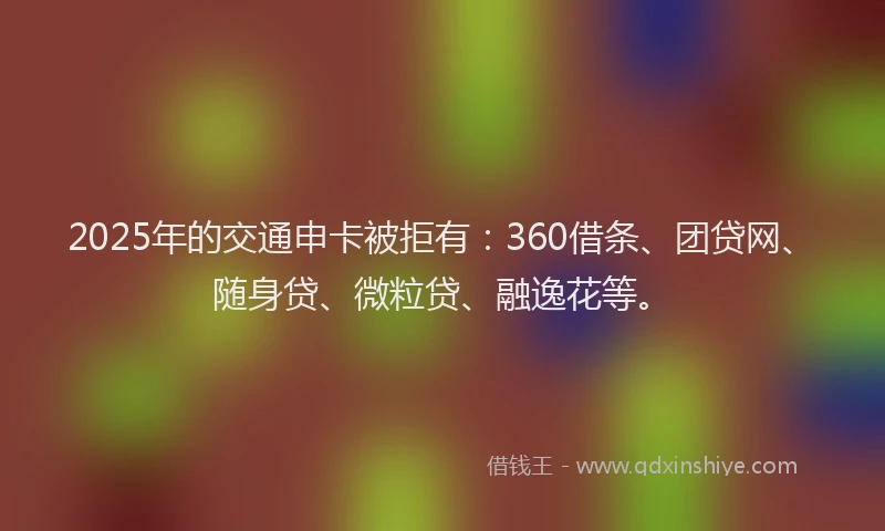 2025年的交通申卡被拒有：360借条、团贷网、随身贷、微粒贷、融逸花等。