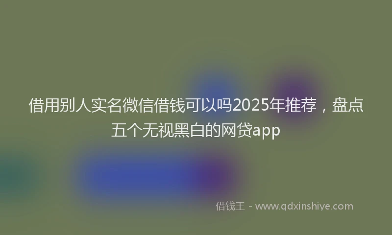 借用别人实名微信借钱可以吗2025年推荐，盘点五个无视黑白的网贷app