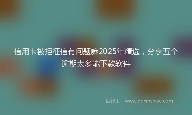 信用卡被拒征信有问题嘛2025年精选，分享五个逾期太多能下款软件