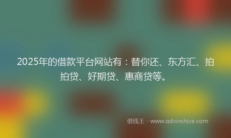 2025年的借款平台网站有：替你还、东方汇、拍拍贷、好期贷、惠商贷等。