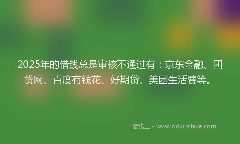 2025年的借钱总是审核不通过有：京东金融、团贷网、百度有钱花、好期贷、美团生活费等。
