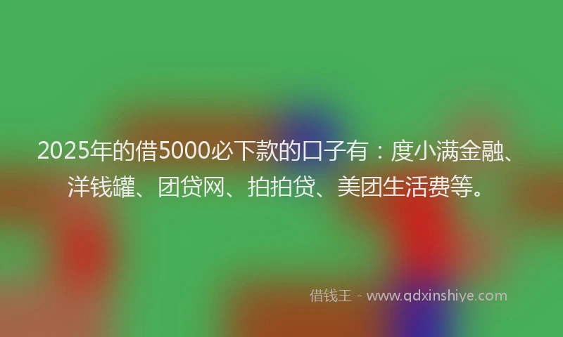 2025年的借5000必下款的口子有：度小满金融、洋钱罐、团贷网、拍拍贷、美团生活费等。