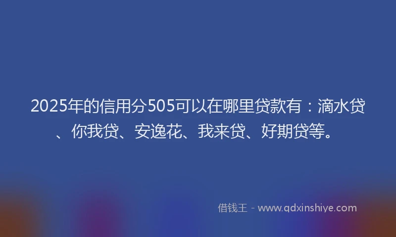 2025年的信用分505可以在哪里贷款有：滴水贷、你我贷、安逸花、我来贷、好期贷等。