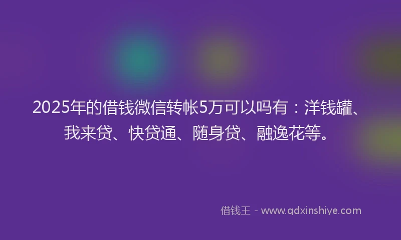 2025年的借钱微信转帐5万可以吗有：洋钱罐、我来贷、快贷通、随身贷、融逸花等。