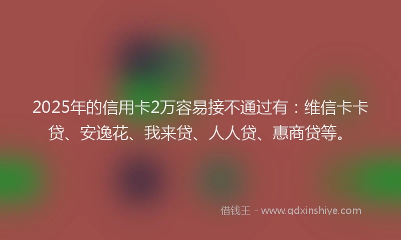 2025年的信用卡2万容易接不通过有：维信卡卡贷、安逸花、我来贷、人人贷、惠商贷等。