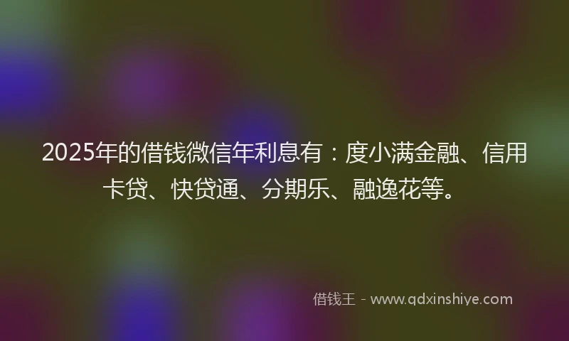 2025年的借钱微信年利息有：度小满金融、信用卡贷、快贷通、分期乐、融逸花等。