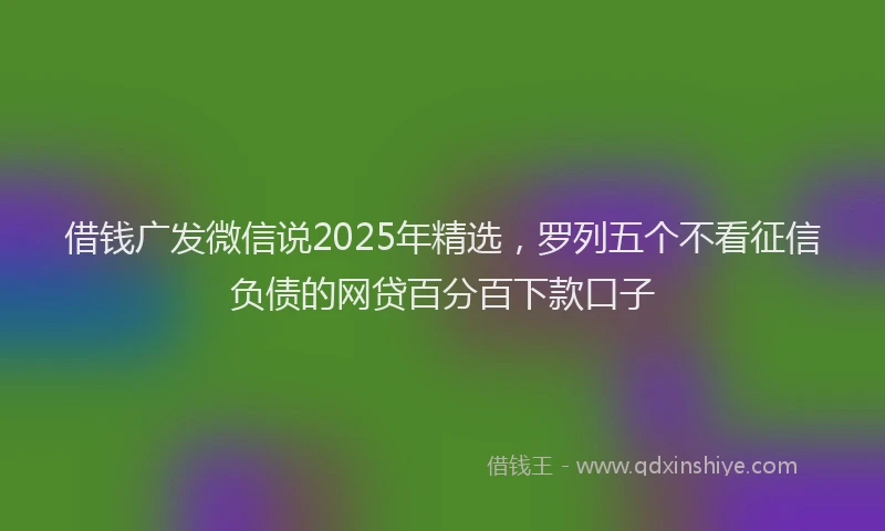 借钱广发微信说2025年精选，罗列五个不看征信负债的网贷百分百下款口子