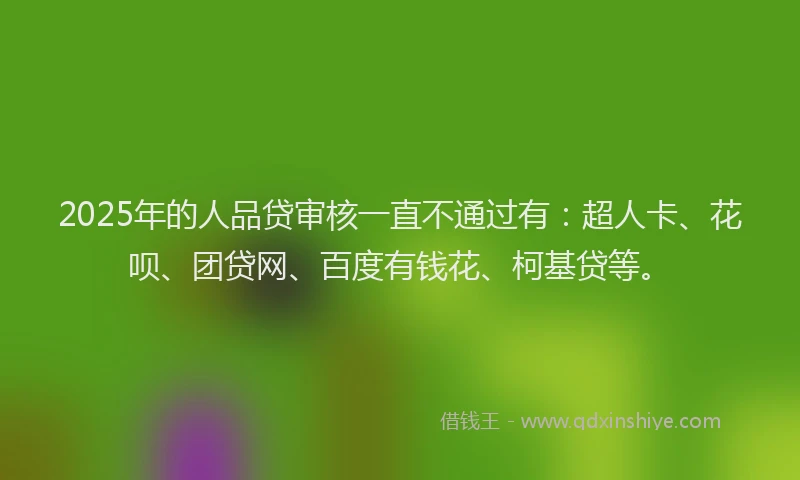 2025年的人品贷审核一直不通过有：超人卡、花呗、团贷网、百度有钱花、柯基贷等。