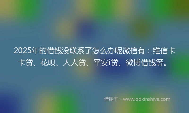 2025年的借钱没联系了怎么办呢微信有：维信卡卡贷、花呗、人人贷、平安i贷、微博借钱等。