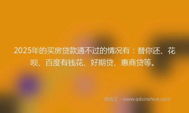 2025年的买房贷款通不过的情况有：替你还、花呗、百度有钱花、好期贷、惠商贷等。