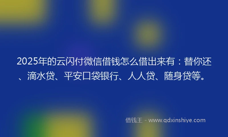 2025年的云闪付微信借钱怎么借出来有：替你还、滴水贷、平安口袋银行、人人贷、随身贷等。