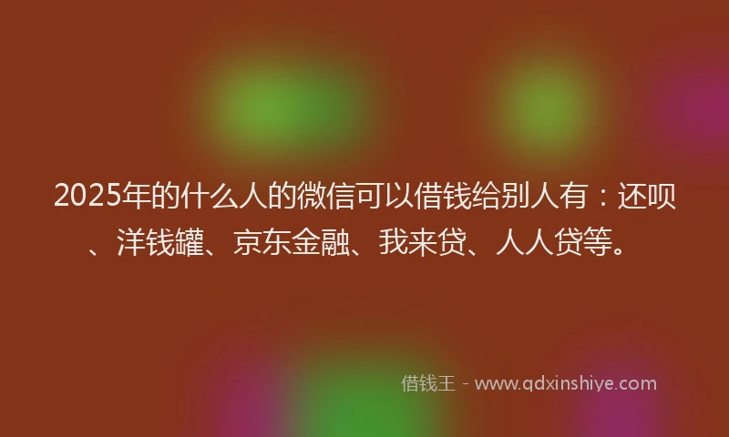 2025年的什么人的微信可以借钱给别人有：还呗、洋钱罐、京东金融、我来贷、人人贷等。