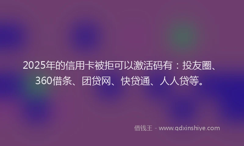2025年的信用卡被拒可以激活码有：投友圈、360借条、团贷网、快贷通、人人贷等。