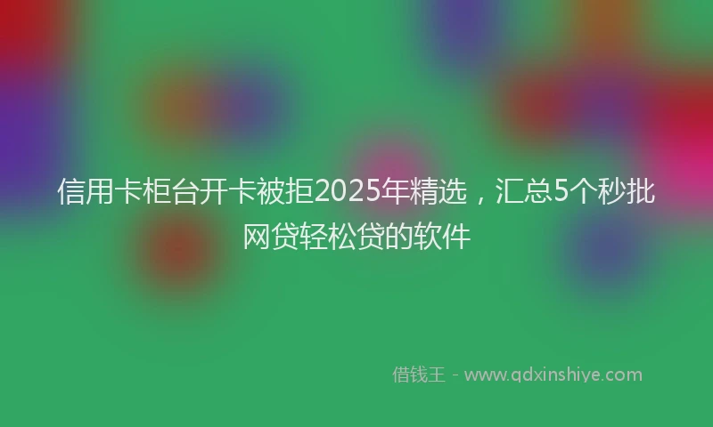 信用卡柜台开卡被拒2025年精选，汇总5个秒批网贷轻松贷的软件