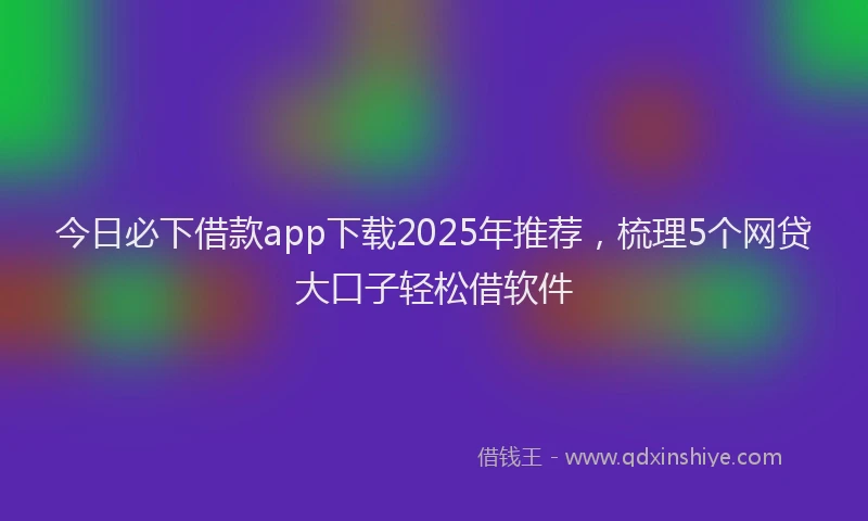 今日必下借款app下载2025年推荐，梳理5个网贷大口子轻松借软件