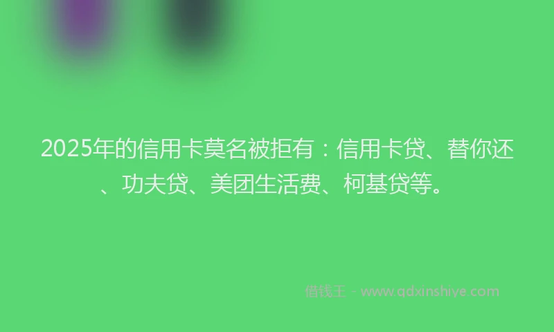 2025年的信用卡莫名被拒有：信用卡贷、替你还、功夫贷、美团生活费、柯基贷等。