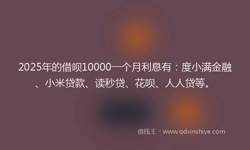 2025年的借呗10000一个月利息有：度小满金融、小米贷款、读秒贷、花呗、人人贷等。